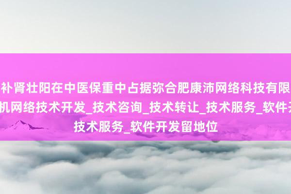 补肾壮阳在中医保重中占据弥合肥康沛网络科技有限公司_计算机网络技术开发_技术咨询_技术转让_技术服务_软件开发留地位